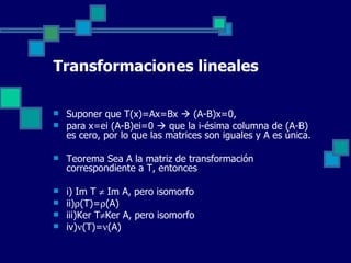 Transformaciones lineales Suponer que T(x)=Ax=Bx    (A-B)x=0,  para x=ei (A-B)ei=0    que la i-ésima columna de (A-B) es cero, por lo que las matrices son iguales y A es única. Teorema Sea A la matriz de transformación correspondiente a T, entonces i) Im T    Im A, pero isomorfo ii)  (T)=  (A) iii)Ker T  Ker A, pero isomorfo iv)  (T)=  (A) 