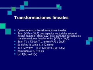 Transformaciones lineales Operaciones con transformaciones lineales Sean (V,F) y (W,F) dos espacios vectoriales sobre el mismo campo F. Hom(V,W) es el conjutno de todas las transformaciones lineales entre (V,F) y (W,F). Sean T1 y T2 dos T.L. entre (V,F) y (W,F)  Se define la suma T1+T2 como T1+T2:V  W  (T1+T2)(v)=T1(v)+T2(v) para todo   F,   T1 es (  T1)(v)=  T1(v) 