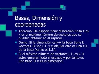 Bases, Dimensión y coordenadas Teorema. Un espacio tiene dimensión finita k ssi k es el maximo número de vectores que se pueden obtener en el espacio. Demo. Si la dimensión es k   la base tiene k vectores    son L.I. y cualquier otro es una C.L. de la base (ya no es L.I.). Si el máximo número de vectores L.I. es k    estos generan todo el espacio y por tanto es una base    k es la dimensión. 