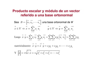 Producto escalar y módulo de un vectorProducto escalar y módulo de un vector
referido a una base ortonormalreferido a una base ortonormal
Sea una base ortonormal de V{ }1
2
, , n
u uB u ⋅⋅⋅⋅⋅=
1
n
i i
i
x V x x u
=
∈ ⇒ = ∑
1
n
j j
j
y V y y u
=
∈ ⇒ = ∑
( )1 1 1 1 1 1
Luego
n n n n n n
i i j j i j i j i j
i j i j i j
x y x u y u x y u u x y
= = = = = =
⋅ = ⋅ = ⋅ =∑ ∑ ∑∑ ∑∑
1i=
1 1 2 2
matricialmente
t
n n
x y x y x y x y x y⋅ = = + +⋅⋅⋅⋅⋅+
2 2 2 2
1 2 3
Y n
x x x x x x x=+ ⋅ =+ + + +⋅⋅⋅⋅+
 