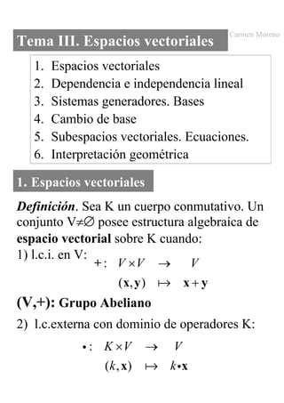 Carmen Moreno
Tema III. Espacios vectoriales
   1.   Espacios vectoriales
   2.   Dependencia e independencia lineal
   3.   Sistemas generadores. Bases
   4.   Cambio de base
   5.   Subespacios vectoriales. Ecuaciones.
   6.   Interpretación geométrica

1. Espacios vectoriales
Definición. Sea K un cuerpo conmutativo. Un
conjunto V≠∆ posee estructura algebraíca de
espacio vectorial sobre K cuando:
1) l.c.i. en V:
                + : V ×V →     V
                    ( x, y )  x+y
(V,+): Grupo Abeliano
2) l.c.externa con dominio de operadores K:
             i : K ×V       →    V
                 ( k , x)       k ix
 