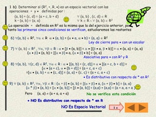 1 b) Determinar si (R2, , R, ) es un espacio vectorial con las
operaciones  y  definidas por :
(a, b)  (c, d) = (a + c, b + d)  (a, b) , (c, d)  R
k • (a, b) = (a, a)  k  R   (a, b)  R2
La operación  definida en R2 es la misma que la del ejercicio anterior, por
tanto las primeras cinco condiciones se verifican, estudiaremos las restantes
7)  (a, b)  R2 , ,   R :   [  (a, b)] =   [(  a,   b)] =   (a, a) = (a, a)
(  )  (a, b) = [(  )  a, (  )  b] = (a, a)
Asociativa para  con R2 y R
8) (a, b), (c, d)  R2,   R :   [(a, b)  (c, d)] =   [(a + c, b + d)] =
[  (a + c),   (b + d)] = (a + c, a + c)
=[  (a, b)    (c, d)] = (a, a) + (c, c) = (a + c, a + c)
 Es distributivo con respecto de * en R2
6) (a, b)  R2,   R   (a, b) = (  a,   b) = (a, a)  R2
Ley de cierre para  con un escalar
9)  (a, b)  R2, ,   R : (  )  (a, b) = [( + )  a, ( + )  b] = (a, a)
( * )  (a, b) = [  (a, b)] + [  (a, b)] = (a,a) + (a,a) = (a + a, a + a )
 NO Es distributivo con respecto de * en R
Pero (a, a)  (a + a, a + a) No se verifica esta condición
NO Es Espacio Vectorial 1 c
 