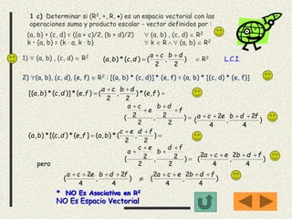 1 c) Determinar si (R2, , R, ) es un espacio vectorial con las
operaciones suma y producto escalar - vector definidos por :
(a, b)  (c, d) = ((a + c)/2, (b + d)/2)  (a, b) , (c, d)  R2
k • (a, b) = (k · a, k · b)  k  R   (a, b)  R2
1)  (a, b) , (c, d)  R2
)
2
,
2
(),(*),(
dbca
dcba

  R2 L.C.I.
2) (a, b), (c, d), (e, f)  R2 : [(a, b) * (c, d)] * (e, f) = (a, b) * [(c, d) * (e, f)]


 ),(*)
2
,
2
(),(*)],(*),[( fe
dbca
fedcba





)
2
2,
2
2(
f
db
e
ca
)
4
2
,
4
2
(
fdbeca 


 )
2
,
2
(*),(],(*),[(*),(
fdec
bafedcba





)
2
2,
2
2(
fd
b
ec
a
)
4
2
,
4
2
(
fdbeca 
pero
)
4
2
,
4
2
(
fdbeca 
 )
4
2
,
4
2
(
fdbeca 
* NO Es Asociativa en R2
NO Es Espacio Vectorial
 