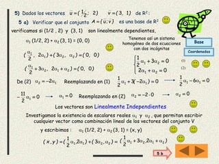 5) Dados los vectores ),(v);(u 132
2
1  de R2 :
5 a) Verificar que el conjunto es una base de R2}v;u{A 
verificamos si (1/2 , 2) y (3, 1) son linealmente dependientes,
1 (1/2, 2) + 2 (3, 1) = (0, 0)
),(),(),( 0032
2 221
1
 

),(),( 0023
2 212
1
 







02
03
2
1
21
21


Tenemos así un sistema
homogéneo de dos ecuaciones
con dos incógnitas
De (2) 12 2  Reemplazando en (1) 023
2
1
11  )(  06
2
1
11  
0
2
11
1   01  Reemplazando en (2) 022  02 
Los vectores son Linealmente Independientes
Investigamos la existencia de escalares reales 1 y 2 , que permitan escribir
cualquier vector como combinación lineal de los vectores del conjunto V
y escribimos :
 ),(),()y,x( 2211 32
2
1
 ),( 2121 23
2
1
 
1 (1/2, 2) + 2 (3, 1) = (x, y)
)2(
)1(
Base
Coordenadas
5 b
 