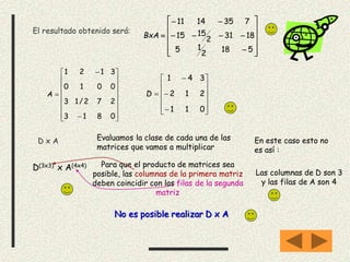 El resultado obtenido será:
















5182
15
1831
2
1515
7351411
BxA
D x A Evaluamos la clase de cada una de las
matrices que vamos a multiplicar
D(3x3) x A(4x4) Para que el producto de matrices sea
posible, las columnas de la primera matriz
deben coincidir con las filas de la segunda
matriz



















0813
272/13
0010
3121
A
















011
212
341
D
En este caso esto no
es así :
Las columnas de D son 3
y las filas de A son 4
No es posible realizar D x A
 