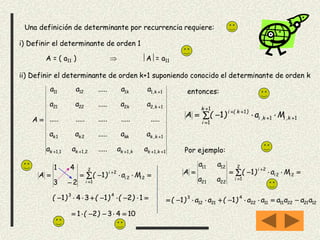 Una definición de determinante por recurrencia requiere:
i) Definir el determinante de orden 1
ii) Definir el determinante de orden k+1 suponiendo conocido el determinante de orden k
A = ( a11 )  A= a11
1112111
121
1222221
1111211





k,kk,k,k,k
k,kkkkk
k,k
k,k
aa.....aa
aa.....aa
.........................
aa.....aa
aa.....aa
A
entonces:






1
1
11
1
1
k
i
k,ik,i
)k(i
Ma)(A
Por ejemplo:
 


2
1
22
2
2221
1211
1
i
ii
i
Ma)(
aa
aa
A
122122111122
4
2112
3
11 aaaaaa)(aa)( 


 


2
1
22
2
1
23
41
i
ii
i
Ma)(A
 121341
43
)()()(
104321  )(
 