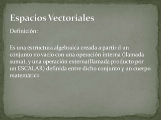Definición:
Es una estructura algebraica creada a partir d un
conjunto no vacío con una operación interna (llamada
suma), y una operación externa(llamada producto por
un ESCALAR) definida entre dicho conjunto y un cuerpo
matemático.