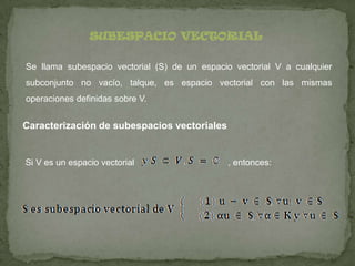 SUBESPACIO VECTORIAL
Se llama subespacio vectorial (S) de un espacio vectorial V a cualquier
subconjunto no vacío, talque, es espacio vectorial con las mismas
operaciones definidas sobre V.
Caracterización de subespacios vectoriales
Si V es un espacio vectorial , entonces: