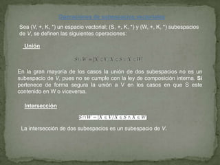 Operaciones de subespacios vectoriales
Sea (V, +, K, *) un espacio vectorial; (S, +, K, *) y (W, +, K, *) subespacios
de V, se definen las siguientes operaciones:
Unión
En la gran mayoría de los casos la unión de dos subespacios no es un
subespacio de V, pues no se cumple con la ley de composición interna. Sí
pertenece de forma segura la unión a V en los casos en que S este
contenido en W o viceversa.
Intersección
La intersección de dos subespacios es un subespacio de V.