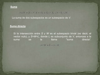 Suma
La suma de dos subespacios es un subespacio de V.
Suma directa
Si la intersección entre S y W es el subespacio trivial (es decir, el
vector nulo), y S+W=L, donde L es subconjunto de V, entonces a la
suma se la llama "suma directa".