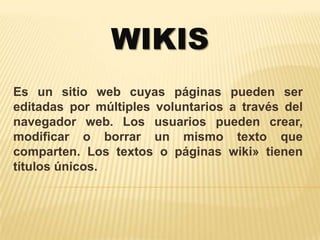 WIKIS
Es un sitio web cuyas páginas pueden ser
editadas por múltiples voluntarios a través del
navegador web. Los usuarios pueden crear,
modificar o borrar un mismo texto que
comparten. Los textos o páginas wiki» tienen
títulos únicos.
 
