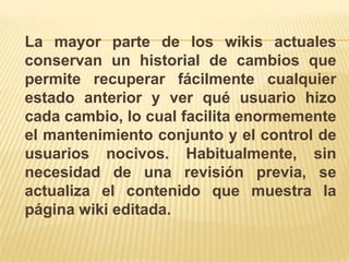 La mayor parte de los wikis actuales
conservan un historial de cambios que
permite recuperar fácilmente cualquier
estado anterior y ver qué usuario hizo
cada cambio, lo cual facilita enormemente
el mantenimiento conjunto y el control de
usuarios nocivos. Habitualmente, sin
necesidad de una revisión previa, se
actualiza el contenido que muestra la
página wiki editada.
 