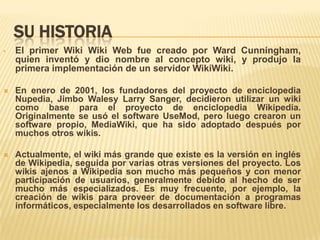 SU HISTORIA
•   El primer Wiki Wiki Web fue creado por Ward Cunningham,
    quien inventó y dio nombre al concepto wiki, y produjo la
    primera implementación de un servidor WikiWiki.

   En enero de 2001, los fundadores del proyecto de enciclopedia
    Nupedia, Jimbo Walesy Larry Sanger, decidieron utilizar un wiki
    como base para el proyecto de enciclopedia Wikipedia.
    Originalmente se usó el software UseMod, pero luego crearon un
    software propio, MediaWiki, que ha sido adoptado después por
    muchos otros wikis.

   Actualmente, el wiki más grande que existe es la versión en inglés
    de Wikipedia, seguida por varias otras versiones del proyecto. Los
    wikis ajenos a Wikipedia son mucho más pequeños y con menor
    participación de usuarios, generalmente debido al hecho de ser
    mucho más especializados. Es muy frecuente, por ejemplo, la
    creación de wikis para proveer de documentación a programas
    informáticos, especialmente los desarrollados en software libre.
 
