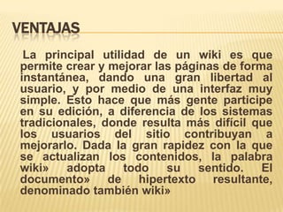 VENTAJAS
 La principal utilidad de un wiki es que
permite crear y mejorar las páginas de forma
instantánea, dando una gran libertad al
usuario, y por medio de una interfaz muy
simple. Esto hace que más gente participe
en su edición, a diferencia de los sistemas
tradicionales, donde resulta más difícil que
los usuarios del sitio contribuyan a
mejorarlo. Dada la gran rapidez con la que
se actualizan los contenidos, la palabra
wiki»    adopta    todo   su    sentido.   El
documento» de hipertexto resultante,
denominado también wiki»
 