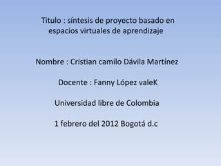 Titulo : síntesis de proyecto basado en espacios virtuales de aprendizaje  Nombre : Cristian camilo Dávila Martínez  Docente : Fanny López valeK Universidad libre de Colombia  1 febrero del 2012 Bogotá d.c  