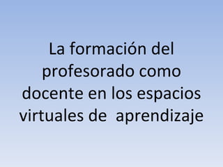 La formación del profesorado como docente en los espacios virtuales de  aprendizaje  