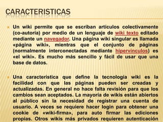 CARACTERISTICAS
   Un wiki permite que se escriban artículos colectivamente
    (co-autoría) por medio de un lenguaje de wiki texto editado
    mediante un navegador. Una página wiki singular es llamada
    «página wiki», mientras que el conjunto de páginas
    (normalmente interconectadas mediante hipervínculos) es
    «el wiki». Es mucho más sencillo y fácil de usar que una
    base de datos.

   Una característica que define la tecnología wiki es la
    facilidad con que las páginas pueden ser creadas y
    actualizadas. En general no hace falta revisión para que los
    cambios sean aceptados. La mayoría de wikis están abiertos
    al público sin la necesidad de registrar una cuenta de
    usuario. A veces se requiere hacer login para obtener una
    cookie de «wiki-firma», para auto firmar las ediciones
    propias. Otros wikis más privados requieren autenticación
 
