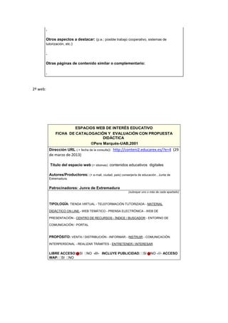 .
Otros aspectos a destacar: (p.e.: posible trabajo cooperativo, sistemas de
tutorización, etc.)
.
Otras páginas de contenido similar o complementario:
.
2º web:
ESPACIOS WEB DE INTERÉS EDUCATIVO
FICHA DE CATALOGACIÓN Y EVALUACIÓN CON PROPUESTA
DIDÁCTICA
©Pere Marquès-UAB,2001
Dirección URL ( + fecha de la consulta): http://conteni2.educarex.es/?e=4 (29
de marzo de 2013)
Título del espacio web (+ idiomas): contenidos educativos digitales
Autores/Productores: (+ e-mail, ciudad, país) conserjería de educación , Junta de
Extremadura.
Patrocinadores: Junra de Extremadura
(subrayar uno o más de cada apartado)
TIPOLOGÍA: TIENDA VIRTUAL - TELEFORMACIÓN TUTORIZADA - MATERIAL
DIDÁCTICO ON LINE - WEB TEMÁTICO - PRENSA ELECTRÓNICA - WEB DE
PRESENTACIÓN - CENTRO DE RECURSOS - ÍNDICE / BUSCADOR - ENTORNO DE
COMUNICACIÓN - PORTAL
PROPÓSITO: VENTA / DISTRIBUCIÓN - INFORMAR - INSTRUIR - COMUNICACIÓN
INTERPERSONAL - REALIZAR TRÁMITES - ENTRETENER / INTERESAR
LIBRE ACCESO: SI NO -///- INCLUYE PUBLICIDAD: SI NO -///- ACCESO
WAP: SI NO
 