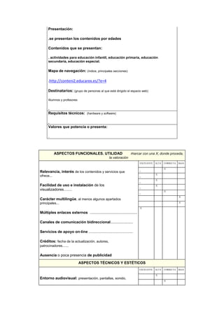 ASPECTOS FUNCIONALES. UTILIDAD marcar con una X, donde proceda,
la valoración
Relevancia, interés de los contenidos y servicios que
ofrece...
Facilidad de uso e instalación de los
visualizadores........
Carácter multilingüe, al menos algunos apartados
principales...
Múltiples enlaces externos ..................................................
Canales de comunicación bidireccional........................
Servicios de apoyo on-line ...............................................
Créditos: fecha de la actualización, autores,
patrocinadores......
Ausencia o poca presencia de publicidad
EXCELENTE ALTA CORRECTA BAJA
. . .X .
. .X . .
. .X . .
. .X . .
. . .X .
. . . .X
. . . .X
.X . . .
ASPECTOS TÉCNICOS Y ESTÉTICOS
Entorno audiovisual: presentación, pantallas, sonido,
EXCELENTE ALTA CORRECTA BAJA
. .X . .
. . .X .
Presentación:
.se presentan los contenidos por edades
Contenidos que se presentan:
. actividades para educación infantil, educación primaria, educación
secundaria, educación especial.
Mapa de navegación: (índice, principales secciones)
.http://conteni2.educarex.es/?e=4
Destinatarios: (grupo de personas al que está dirigido el espacio web)
Alumnos y profesores
.
Requisitos técnicos: (hardware y software)
.
Valores que potencia o presenta:
.
 