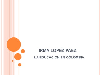 IRMA LOPEZ PAEZ
LA EDUCACION EN COLOMBIA
 