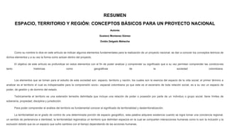 RESUMEN
ESPACIO, TERRITORIO Y REGIÓN: CONCEPTOS BÁSICOS PARA UN PROYECTO NACIONAL
Autores
Gustavo Montanez Gómez
Ovidio Delgado Mahecha
Como su nombre lo dice en este artículo se indican algunos elementos fundamentales para la realización de un proyecto nacional, se dan a conocer los conceptos teóricos de
dichos elementos y a su vez la forma como actúan dentro del proyecto.
El objetivo de este artículo es profundizar en estos elementos con el fin de poder analizar y comprender su significado que a su vez permitan comprender las condiciones
tanto históricas como geográficas de la sociedad colombiana.
Los elementos que se toman para el estudio de esta sociedad son: espacio, territorio y nación, los cuales son la esencia del espacio de la vida social; el primer término a
analizar es el territorio el cual es indispensable para la comprensión socio– espacial colombiana ya que este es el escenario de toda relación social, es a su vez un espacio de
poder, de gestión y de dominio del estado.
Teóricamente el territorio es una extensión terrestre delimitada que incluye una relación de poder o posesión por parte de un individuo o grupo social, tiene límites de
soberanía, propiedad, disciplina y jurisdicción.
Para poder comprender el análisis del territorio es fundamental conocer el significado de territorialidad y desterritorialización.
La territorialidad es el grado de control de una determinada porción de espacio geográfico, esta palabra adquiere existencia cuando se logra tomar una conciencia regional,
un sentido de pertenencia e identidad, la territorialidad regionaliza un territorio que delimitan espacios en la cual se comparten interacciones humanas como lo son la inclusión y la
exclusión debido que es un espacio que sufre cambios con el tiempo dependiendo de las acciones humanas.
 
