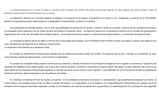 La desterritorialización es la acción de perder un territorio como resultado de conflictos del poder entre distintos agentes; es decir agentes que ejercen poder y tratan de
delimitar territorios dentro de otros territorios que se oponen.
La capacidad y alcance de la actividad espacial es desigual y convergente en los lugares, la apropiación de territorio y, por consiguiente, la creación de la territorialidad,
generan una geografía del poder caracterizada por la desigualdad, la fragmentación, la tensión y el conflicto.
Las posibilidades de actividad espacial, y por lo tanto las posibilidades de construcción de territorio, cambian a través de la historia, conforme han ido cambiando las formas y
la complejidad de las relaciones y de los medios técnicos que facilitan la interacción social. Los esfuerzos teóricos por comprender la dinámica de los procesos de globalización y
fragmentación del mundo, han decantado tres conceptos básicos, la convergencia de tiempo-espacio, el distanciamiento espacio-tiempo, y la compresión del espacio-tiempo.
La convergencia espacio-tiempo se refiere a la forma como la tecnología del transporte y de la información tiene el efecto de mover los lugares y la gente unos respecto a los
otros, cambiando las percepciones de la distancia y disminuyendo
su importancia como limitante de la interacción social.
El concepto de distanciamiento tiempo-espacio significa que las interacciones sociales pueden ser locales o de presencia cara a cara, y remotas no co-presentes, es decir,
entre ausentes a través del espacio-tiempo, como ocurre en el ciberespacio.
El concepto de compresión tiempo-espacio combina los dos anteriores y atribuye el fenómeno de convergencia divergencia de los lugares a los procesos e imperativos del
desarrollo del capitalismo como sistema global, que procura abrir nuevos mercados y aumentar la velocidad de la tasa de retorno del capital. Es esta compresión del mundo lo que
hace posible que las empresas multinacionales globalicen el mercado que antes era de consumo local o regional. Y esa posibilidad de cubrir el mundo es también la posibilidad de
ampliar sus territorios, desterritorializando a los competidores más débiles.
En Colombia, la dinámica territorial se expresa, por ejemplo, en los acelerados procesos de urbanización y metropolización, que paulatinamente desplazan los centros de
control político a las ciudades desde donde se define el carácter del Estado; en el regionalismo y en el localismo; en la descentralización administrativa que pretende aliviar las
tensiones entre los poderes nacionales, regionales y locales; en los intereses y las acciones de actores como las guerrillas y los paramilitarismos; en la privatización de la seguridad
 