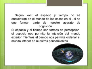 Según kant el espacio y tiempo no se
encuentran en el mundo de las cosas en si , si no
que forman parte de nuestro aparato de
cognición.
El espacio y el tiempo son formas de percepción,
el espacio nos permite la intuición del mundo
exterior mientras el tiempo nos permite ordenar el
mundo interior de nuestros pensamientos

 
