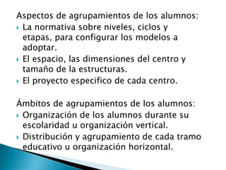Aspectos de agrupamientos de los alumnos:
 La normativa sobre niveles, ciclos y
etapas, para configurar los modelos a
adoptar.
 El espacio, las dimensiones del centro y
tamaño de la estructuras.
 El proyecto especifico de cada centro.
Ámbitos de agrupamientos de los alumnos:
 Organización de los alumnos durante su
escolaridad u organización vertical.
 Distribución y agrupamiento de cada tramo
educativo u organización horizontal.
 