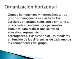  Grupos homogéneos y heterogéneos: los
grupos homogéneos se clasifican los
escolares en grupos semejantes en torno a
una o varias características personales
comunes para realizar una actividad
educativa. Agrupamiento
heterogéneos, clasificación de los escolares
en función de las diferencias de cada uno de
los componentes del grupo.
 
