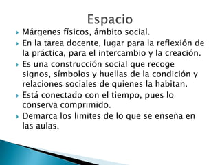  Márgenes físicos, ámbito social.
 En la tarea docente, lugar para la reflexión de
la práctica, para el intercambio y la creación.
 Es una construcción social que recoge
signos, símbolos y huellas de la condición y
relaciones sociales de quienes la habitan.
 Está conectado con el tiempo, pues lo
conserva comprimido.
 Demarca los limites de lo que se enseña en
las aulas.
 