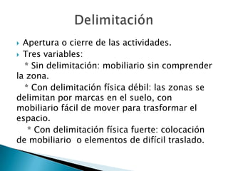  Apertura o cierre de las actividades.
 Tres variables:
* Sin delimitación: mobiliario sin comprender
la zona.
* Con delimitación física débil: las zonas se
delimitan por marcas en el suelo, con
mobiliario fácil de mover para trasformar el
espacio.
* Con delimitación física fuerte: colocación
de mobiliario o elementos de difícil traslado.
 