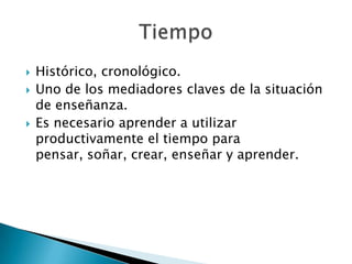  Histórico, cronológico.
 Uno de los mediadores claves de la situación
de enseñanza.
 Es necesario aprender a utilizar
productivamente el tiempo para
pensar, soñar, crear, enseñar y aprender.
 