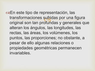 
En este tipo de representación, las
transformaciones sufridas por una figura
original son tan profundas y generales que
alteran los ángulos, las longitudes, las
rectas, las áreas, los volúmenes, los
puntos, las proporciones; no obstante, a
pesar de ello algunas relaciones o
propiedades geométricas permanecen
invariables.
 