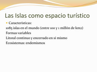 Las Islas como espacio turístico
 Características:
1085 islas en el mundo (entre 100 y 1 millón de km2)
Formas variables
Litoral continuo y encerrado en sí mismo
Ecosistemas: endemismos
 