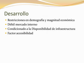 Desarrollo
 Restricciones en demografía y magnitud económica
 Débil mercado interno
 Condicionado a la Disponibilidad de infraestructura
 Factor accesibilidad
 