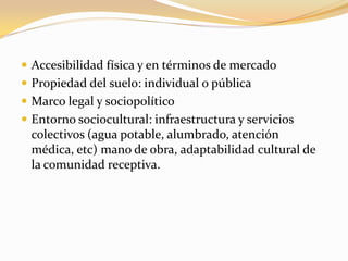  Accesibilidad física y en términos de mercado
 Propiedad del suelo: individual o pública
 Marco legal y sociopolítico
 Entorno sociocultural: infraestructura y servicios
colectivos (agua potable, alumbrado, atención
médica, etc) mano de obra, adaptabilidad cultural de
la comunidad receptiva.
 