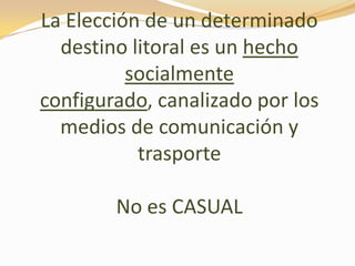 La Elección de un determinado
destino litoral es un hecho
socialmente
configurado, canalizado por los
medios de comunicación y
trasporte
No es CASUAL
 