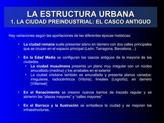LA ESTRUCTURA URBANA 1. LA CIUDAD PREINDUSTRIAL: EL CASCO ANTIGUO Hay variaciones según las aportaciones de las diferentes épocas históricas: La ciudad romana  suele presentar plano en damero con dos calles principales que se cruzan en el espacio principal (León, Tarragona, Barcelona…) En la Edad Media  se configuran los cascos antiguos de la mayoría de las ciudades. La ciudad musulmana  presenta un plano muy irregular con un núcleo amurallado (medina) y los arrabales en el exterior La ciudad cristiana también es amurallada y presenta planos variados: irregulares, radiocéntricos (Vitoria), lineales (Logroño), en damero (Villarreal) En el Renacimiento  se crearon nuevos barrios de trazado regular y se abrieron las “plazas mayores” y “calles mayores” En el Barroco y la Ilustración  se embellece la ciudad y se mejoran las infraestructuras. 