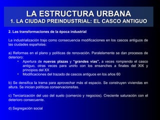 LA ESTRUCTURA URBANA 1. LA CIUDAD PREINDUSTRIAL: EL CASCO ANTIGUO 2. Las transformaciones de la época industrial La industrialización trajo como consecuencia modificaciones en los cascos antiguos de las ciudades españolas: a) Reformas en el plano y políticas de renovación. Paralelamente se dan procesos de deterioro: Apertura de  nuevas plazas  y  “grandes vías”,  a veces rompiendo el casco antiguo, otras veces para unirlo con los ensanches a finales del XIX y principios del XX Modificaciones del trazado de cascos antiguos en los años 60 b) Se densifica la trama para aprovechar más el espacio. Se construyen viviendas en altura. Se inician políticas conservacionsitas. c) Terciarización del uso del suelo (comercio y negocios). Creciente saturación con el deterioro consecuente. d) Segregación social 