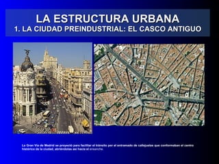 LA ESTRUCTURA URBANA 1. LA CIUDAD PREINDUSTRIAL: EL CASCO ANTIGUO La Gran Vía de Madrid se proyectó para  facilitar el tránsito por el entramado de callejuelas que conformaban el centro histórico de la ciudad, abriéndolas así hacia el  ensanche. 