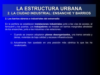 LA ESTRUCTURA URBANA 2. LA CIUDAD INDUSTRIAL: ENSANCHE Y BARRIOS 2. Los barrios obreros e industriales del extrarradio  En la periferia se establecen  instalaciones industriales  junto a las vías de acceso, el ferrocarril y los puertos. Los  trabajadores  se instalan en barrios marginales alrededor de los ensanches, junto a las industrias o las estaciones. Cuando se crearon adoptaron  planos desorganizados,  una trama cerrada y densa, viviendas de baja calidad   y escasas infraestructuras. b) Actualmente han quedado en una posición más céntrica lo que los ha revalorizado.  