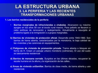 LA ESTRUCTURA URBANA 3. LA PERIFERIA Y LAS RECIENTES TRANSFORMACIONES URBANAS 1. Los barrios residenciales de la periferia  Barrios marginales de infraviviendas o chabolas . Alcanzaron su máximo apogeo en los años 50 con el éxodo rural masivo. Para paliarlo se llevaron a cabo políticas de renovación y realojamiento. Actualmente a resurgido el problema ligado a la inmigración o a grupos marginales. b) Barrios de viviendas de protección oficial . Desarrollo entre 1940-1960. Son barrios de trama abierta, caracterizados por la monotonía, la baja calidad de las viviendas y las carencias en equipamientos. c) Polígonos de vivienda de promoción privada . Trama abierta o bloques en forma de H. Crean un paisaje urbano monótono (colmenas). El uso del suelo es básicamente residencial d) Barrios de manzana cerrada . Surgidos en las últimas décadas, recuperan la escala humana en la altura y la organización de las calles. e) Áreas de vivienda unifamiliar.  Barrios de clase media, de trama abierta y uso residencial. 