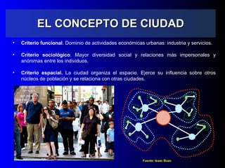 EL CONCEPTO DE CIUDAD Criterio funcional . Dominio de actividades económicas urbanas: industria y servicios. Criterio sociológico . Mayor diversidad social y relaciones más impersonales y anónimas entre los individuos. Criterio espacial.  La ciudad organiza el espacio. Ejerce su influencia sobre otros núcleos de población y se relaciona con otras ciudades. Fuente: Isaac Buzo 