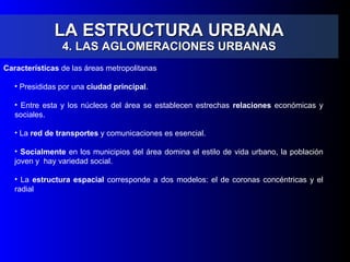 LA ESTRUCTURA URBANA 4. LAS AGLOMERACIONES URBANAS Características  de las áreas metropolitanas  Presididas por una  ciudad principal . Entre esta y los núcleos del área se establecen estrechas  relaciones  económicas y sociales. La  red de transportes  y comunicaciones es esencial. Socialmente  en los municipios del área domina el estilo de vida urbano, la población joven y  hay variedad social. La  estructura espacial  corresponde a dos modelos: el de coronas concéntricas y el radial 