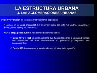 LA ESTRUCTURA URBANA 4. LAS AGLOMERACIONES URBANAS Origen y evolución  de las áreas metropolitanas españolas Surgen en la  etapa industrial . En el primer tercio del siglo XX Madrid, Barcelona y Bilbao; entre 1960 y 1975 el resto. En la  etapa postindustrial  han sufrido transformaciones: Entre 1975 y 1995  un estancamiento que ha afectado más a la ciudad central. Los municipios del área diversificaron su población y mejoraron sus equipamientos. Desde 1995  una recuperación debido sobre todo a la inmigración. 