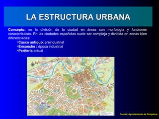 LA ESTRUCTURA URBANA
Concepto: es la división de la ciudad en áreas con morfología y funciones
características. En las ciudades españolas suele ser compleja y dividida en zonas bien
diferenciadas:
      •Casco antiguo: preindustrial
      •Ensanche : época industrial
      •Periferia actual




                                                                     Fuente: Ayuntamiento de Pamplona
 