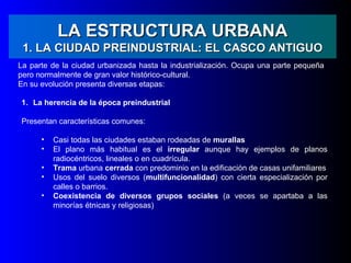 LA ESTRUCTURA URBANA
 1. LA CIUDAD PREINDUSTRIAL: EL CASCO ANTIGUO
La parte de la ciudad urbanizada hasta la industrialización. Ocupa una parte pequeña
pero normalmente de gran valor histórico-cultural.
En su evolución presenta diversas etapas:

1. La herencia de la época preindustrial

Presentan características comunes:

      •   Casi todas las ciudades estaban rodeadas de murallas
      •   El plano más habitual es el irregular aunque hay ejemplos de planos
          radiocéntricos, lineales o en cuadrícula.
      •   Trama urbana cerrada con predominio en la edificación de casas unifamiliares
      •   Usos del suelo diversos (multifuncionalidad) con cierta especialización por
          calles o barrios.
      •   Coexistencia de diversos grupos sociales (a veces se apartaba a las
          minorías étnicas y religiosas)
 
