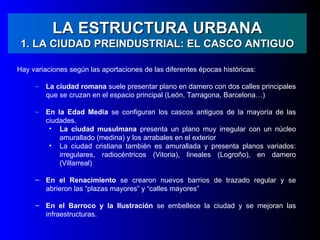 LA ESTRUCTURA URBANA
 1. LA CIUDAD PREINDUSTRIAL: EL CASCO ANTIGUO

Hay variaciones según las aportaciones de las diferentes épocas históricas:

     –   La ciudad romana suele presentar plano en damero con dos calles principales
         que se cruzan en el espacio principal (León, Tarragona, Barcelona…)

     –   En la Edad Media se configuran los cascos antiguos de la mayoría de las
         ciudades.
          • La ciudad musulmana presenta un plano muy irregular con un núcleo
             amurallado (medina) y los arrabales en el exterior
          • La ciudad cristiana también es amurallada y presenta planos variados:
             irregulares, radiocéntricos (Vitoria), lineales (Logroño), en damero
             (Villarreal)

     – En el Renacimiento se crearon nuevos barrios de trazado regular y se
       abrieron las “plazas mayores” y “calles mayores”

     – En el Barroco y la Ilustración se embellece la ciudad y se mejoran las
       infraestructuras.
 