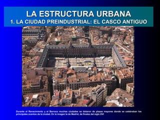 LA ESTRUCTURA URBANA
1. LA CIUDAD PREINDUSTRIAL: EL CASCO ANTIGUO




 Durante el Renacimiento y el Barroco muchas ciudades se dotaron de plazas mayores donde se celebraban los
 principales eventos de la ciudad. En la imagen la de Madrid, de finales del siglo XVI
 