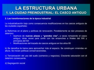 LA ESTRUCTURA URBANA
 1. LA CIUDAD PREINDUSTRIAL: EL CASCO ANTIGUO
2. Las transformaciones de la época industrial

La industrialización trajo como consecuencia modificaciones en los cascos antiguos de
las ciudades españolas:

a) Reformas en el plano y políticas de renovación. Paralelamente se dan procesos de
deterioro:
      • Apertura de nuevas plazas y “grandes vías”, a veces rompiendo el casco
         antiguo, otras veces para unirlo con los ensanches a finales del XIX y
         principios del XX
      • Modificaciones del trazado de cascos antiguos en los años 60

b) Se densifica la trama para aprovechar más el espacio. Se construyen viviendas en
altura. Se inician políticas conservacionsitas.

c) Terciarización del uso del suelo (comercio y negocios). Creciente saturación con el
deterioro consecuente.

d) Segregación social
 